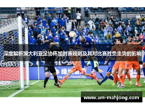 深度解析澳大利亚足协杯加时赛规则及其对比赛胜负走势的影响