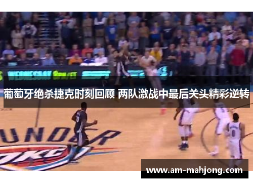 葡萄牙绝杀捷克时刻回顾 两队激战中最后关头精彩逆转