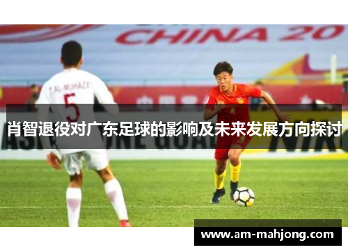 肖智退役对广东足球的影响及未来发展方向探讨