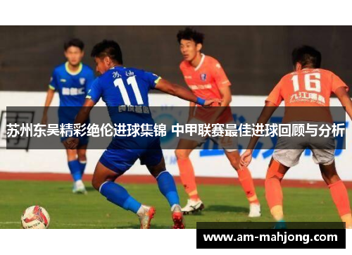 苏州东吴精彩绝伦进球集锦 中甲联赛最佳进球回顾与分析