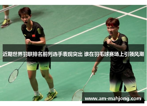 近期世界羽联排名前列选手表现突出 谁在羽毛球赛场上引领风潮 近期世界羽联排名前列选手表现突出 谁在羽毛球赛场上引领风潮