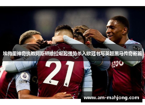 埃梅里神奇执教阿斯顿维拉崛起强势杀入欧冠书写英超黑马传奇新篇 埃梅里神奇执教阿斯顿维拉崛起强势杀入欧冠书写英超黑马传奇新篇
