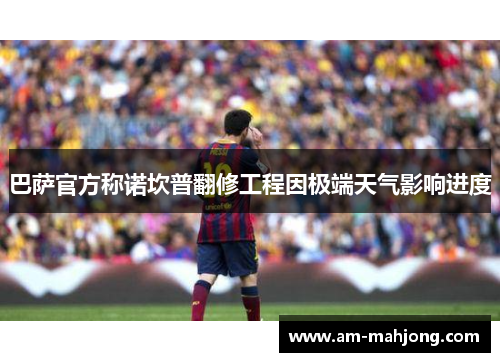 巴萨官方称诺坎普翻修工程因极端天气影响进度 巴萨官方称诺坎普翻修工程因极端天气影响进度