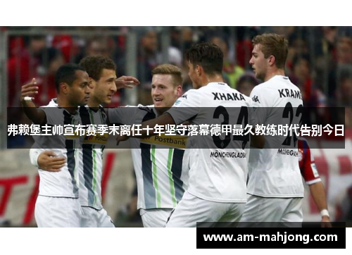 弗赖堡主帅宣布赛季末离任十年坚守落幕德甲最久教练时代告别今日 弗赖堡主帅宣布赛季末离任十年坚守落幕德甲最久教练时代告别今日
