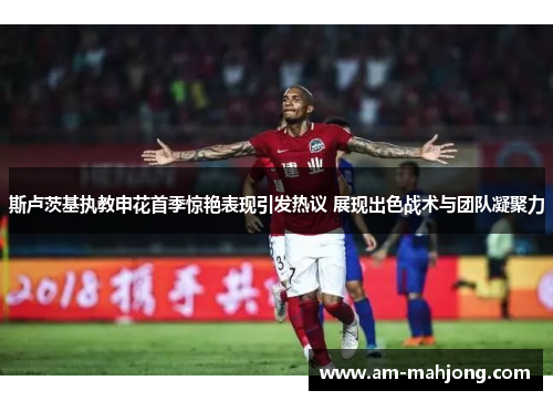 斯卢茨基执教申花首季惊艳表现引发热议 展现出色战术与团队凝聚力 斯卢茨基执教申花首季惊艳表现引发热议 展现出色战术与团队凝聚力