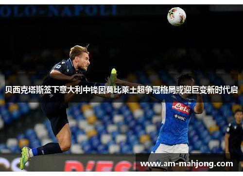 贝西克塔斯签下意大利中锋因莫比莱土超争冠格局或迎巨变新时代启