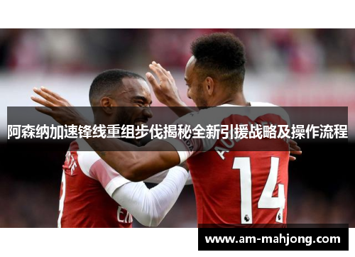 阿森纳加速锋线重组步伐揭秘全新引援战略及操作流程